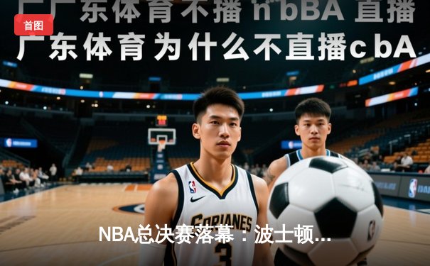 NBA总决赛落幕：波士顿凯尔特人4-1击败达拉斯独行侠，斩获队史第18冠